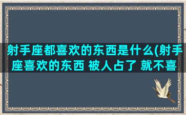 射手座都喜欢的东西是什么(射手座喜欢的东西 被人占了 就不喜欢了)